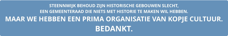 STEENNWIJK BEHOUD ZIJN HISTORISCHE GEBOUWEN SLECHT,  EEN GEMEENTERAAD DIE NIETS MET HISTORIE TE MAKEN WIL HEBBEN. MAAR WE HEBBEN EEN PRIMA ORGANISATIE VAN KOPJE CULTUUR. BEDANKT.